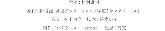 主演：松村北斗　原作：新海誠 劇場アニメーション『秒速5センチメートル』　監督：奥山由之　脚本：鈴木史子　制作プロダクション：Spoon.　配給：東宝